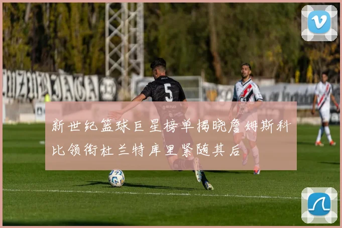 新世纪篮球巨星榜单揭晓詹姆斯科比领衔杜兰特库里紧随其后