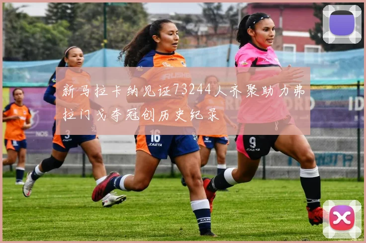 新马拉卡纳见证73244人齐聚助力弗拉门戈夺冠创历史纪录