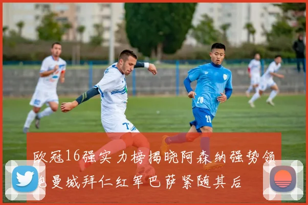 欧冠16强实力榜揭晓阿森纳强势领跑曼城拜仁红军巴萨紧随其后