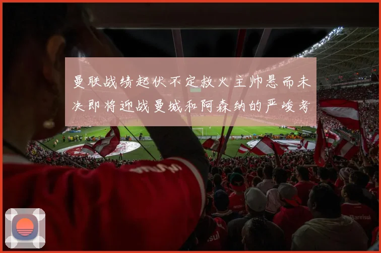 曼联战绩起伏不定救火主帅悬而未决即将迎战曼城和阿森纳的严峻考验
