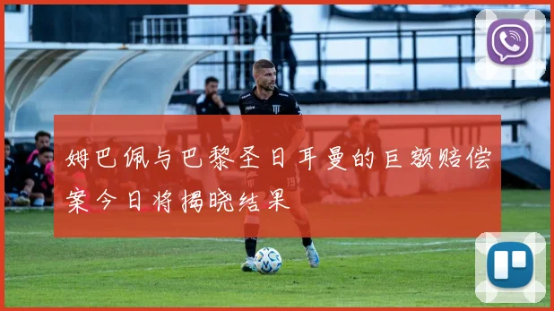 姆巴佩与巴黎圣日耳曼的巨额赔偿案今日将揭晓结果