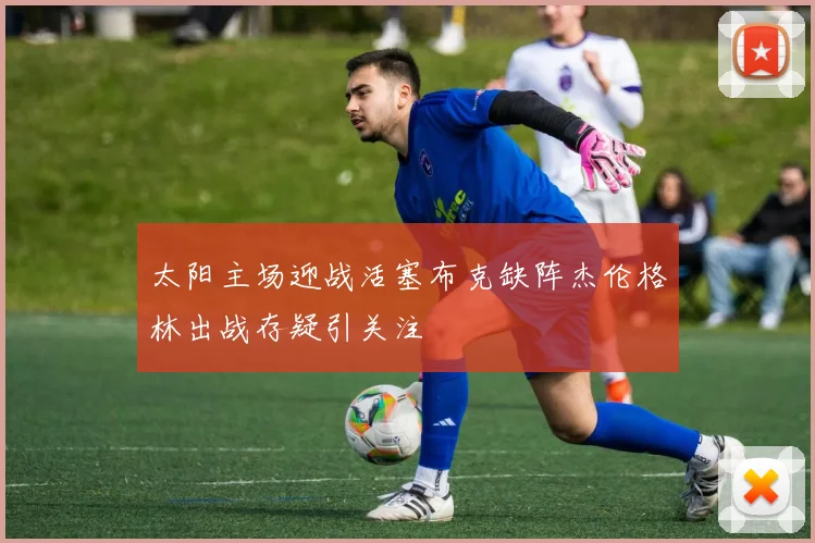 太阳主场迎战活塞布克缺阵杰伦格林出战存疑引关注