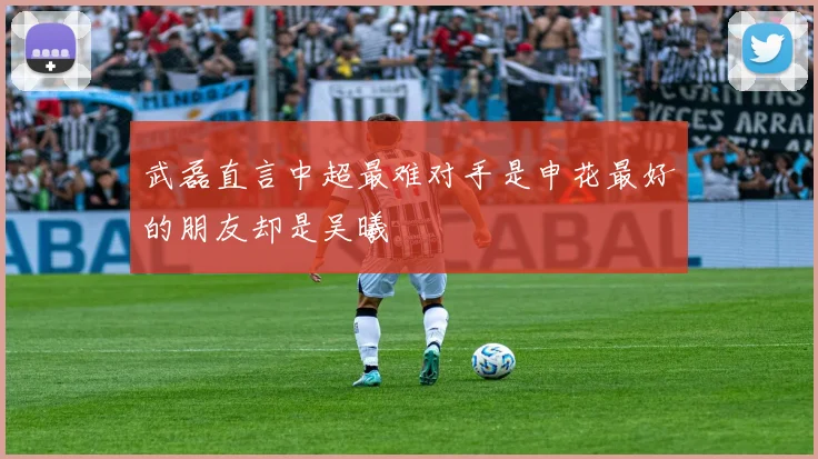 武磊直言中超最难对手是申花最好的朋友却是吴曦