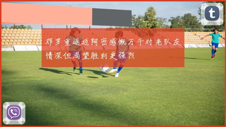 邓罗重返迈阿密感慨万千对老队友情深但渴望胜利更强烈
