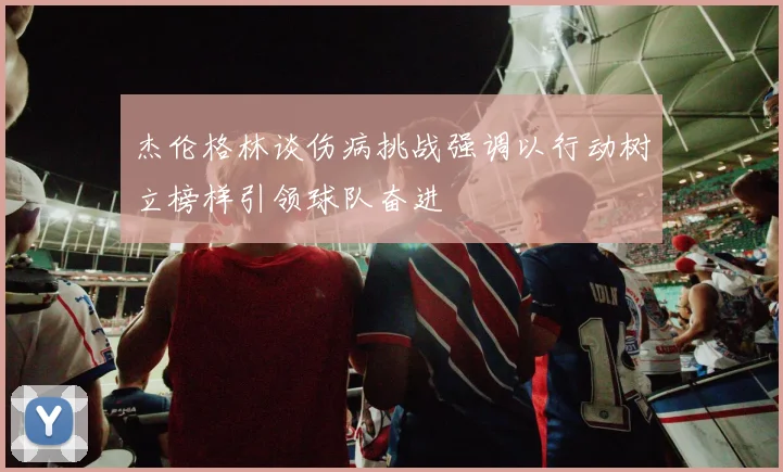 杰伦格林谈伤病挑战强调以行动树立榜样引领球队奋进