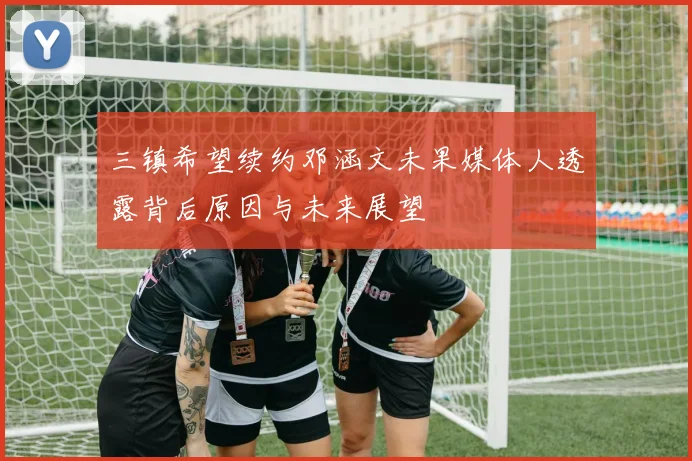 三镇希望续约邓涵文未果媒体人透露背后原因与未来展望