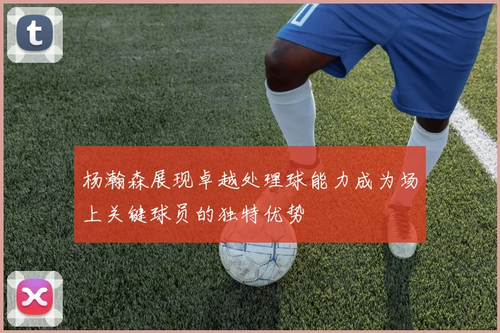 杨瀚森展现卓越处理球能力成为场上关键球员的独特优势