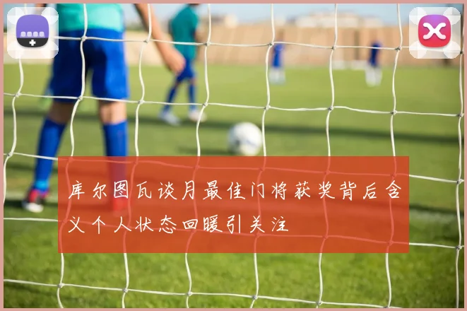 库尔图瓦谈月最佳门将获奖背后含义个人状态回暖引关注