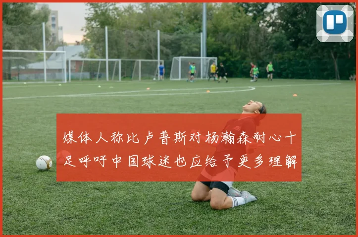 媒体人称比卢普斯对杨瀚森耐心十足呼吁中国球迷也应给予更多理解与支持