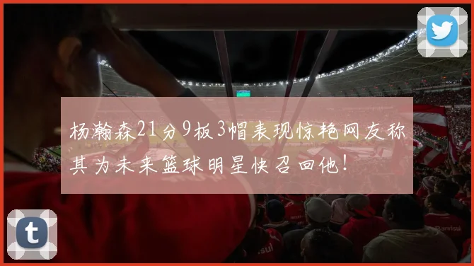 杨瀚森21分9板3帽表现惊艳网友称其为未来篮球明星快召回他！