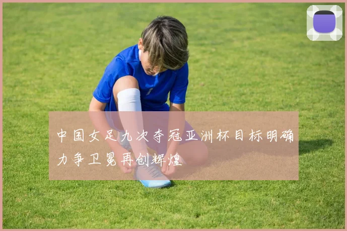中国女足九次夺冠亚洲杯目标明确力争卫冕再创辉煌