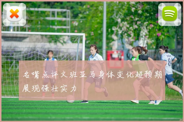 名嘴点评文班亚马身体变化超预期展现强壮实力