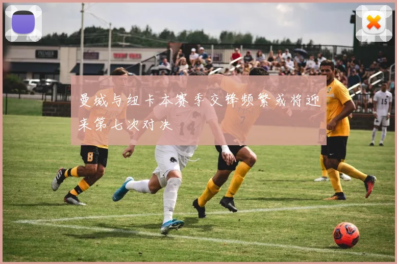 曼城与纽卡本赛季交锋频繁或将迎来第七次对决