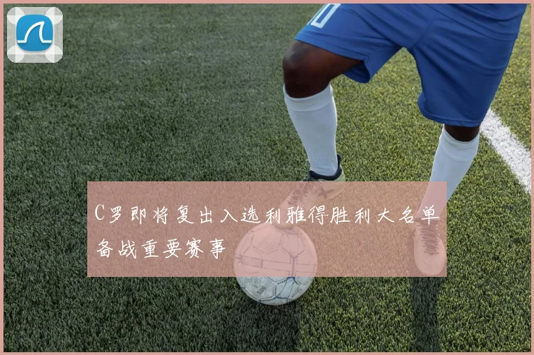 C罗即将复出入选利雅得胜利大名单备战重要赛事