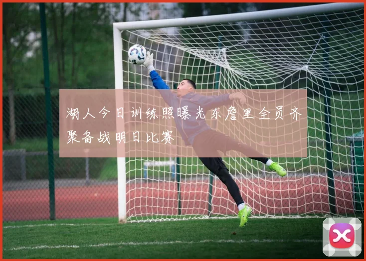 湖人今日训练照曝光东詹里全员齐聚备战明日比赛