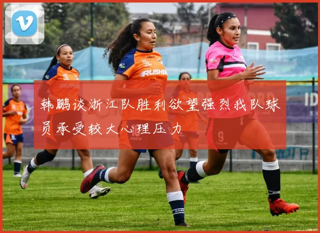 韩鹏谈浙江队胜利欲望强烈我队球员承受较大心理压力