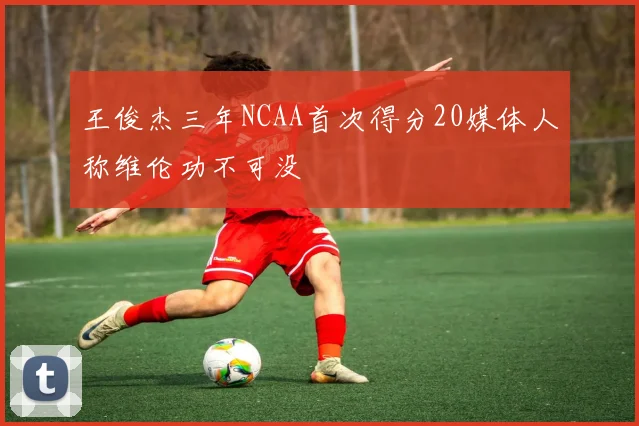 王俊杰三年NCAA首次得分20媒体人称维伦功不可没