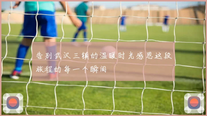 告别武汉三镇的温暖时光感恩这段旅程的每一个瞬间