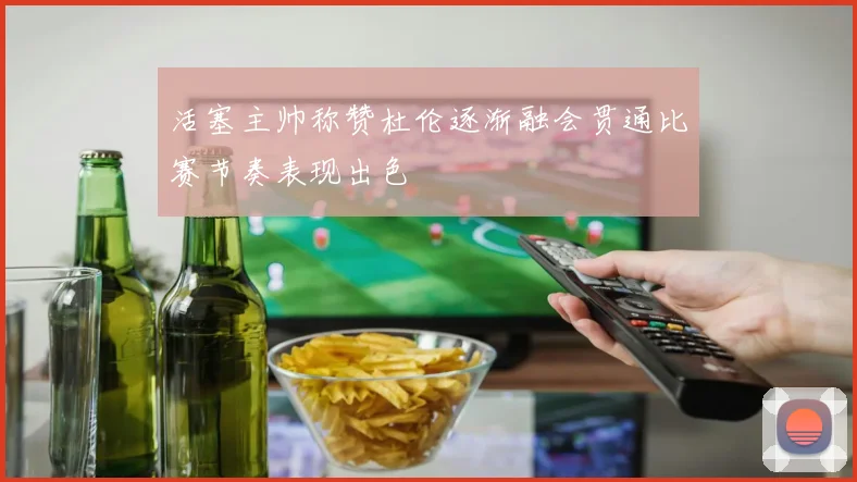 活塞主帅称赞杜伦逐渐融会贯通比赛节奏表现出色