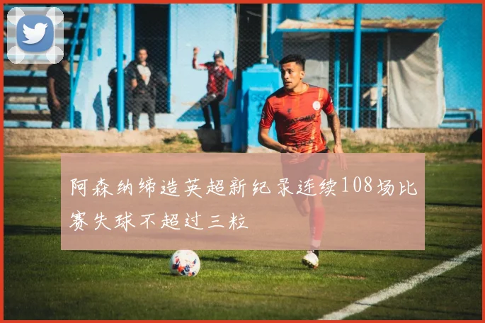 阿森纳缔造英超新纪录连续108场比赛失球不超过三粒