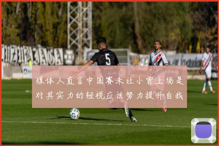 媒体人直言中国赛未让小曾上场是对其实力的轻视应该努力提升自我