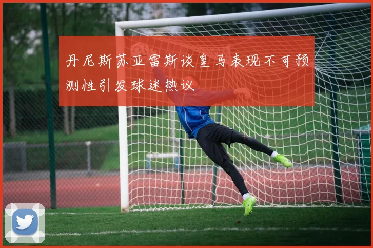 丹尼斯苏亚雷斯谈皇马表现不可预测性引发球迷热议