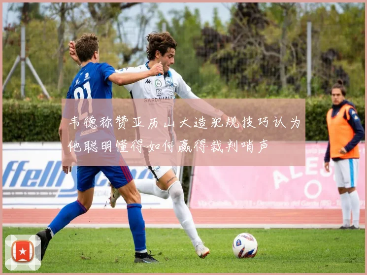 韦德称赞亚历山大造犯规技巧认为他聪明懂得如何赢得裁判哨声