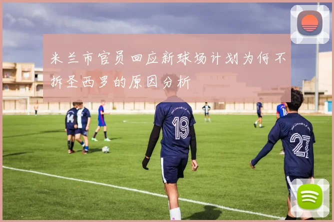 米兰市官员回应新球场计划为何不拆圣西罗的原因分析
