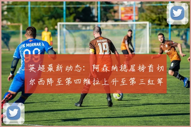 英超最新动态：阿森纳稳居榜首切尔西降至第四维拉上升至第三红军继续第八
