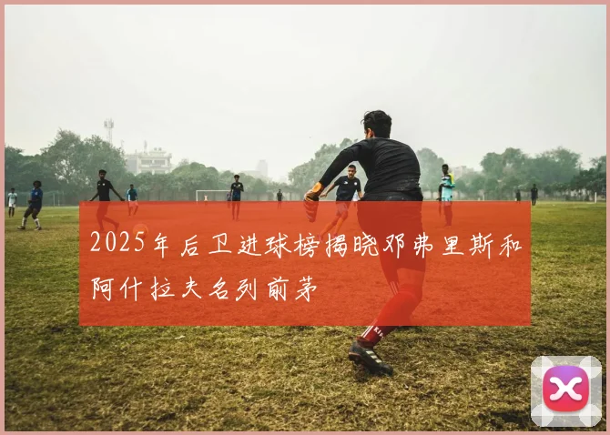 2025年后卫进球榜揭晓邓弗里斯和阿什拉夫名列前茅