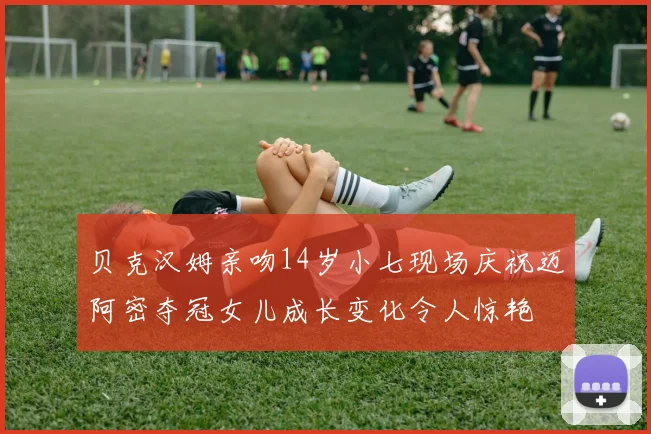 贝克汉姆亲吻14岁小七现场庆祝迈阿密夺冠女儿成长变化令人惊艳
