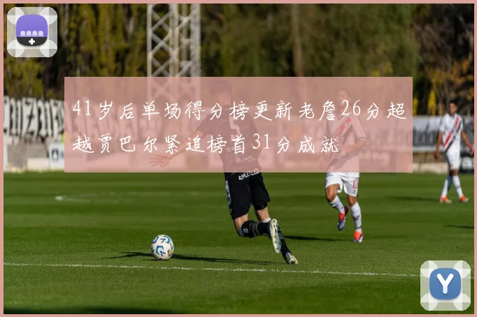 41岁后单场得分榜更新老詹26分超越贾巴尔紧追榜首31分成就