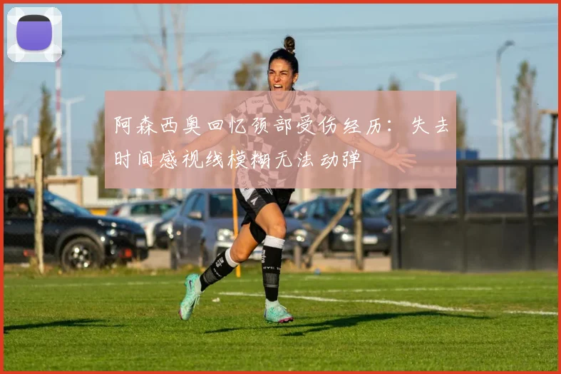 阿森西奥回忆颈部受伤经历：失去时间感视线模糊无法动弹