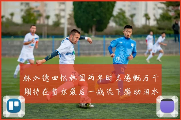 林加德回忆韩国两年时光感慨万千期待在首尔最后一战流下感动泪水