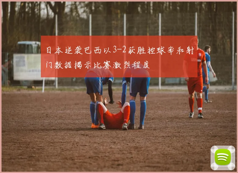 日本逆袭巴西以3-2获胜控球率和射门数据揭示比赛激烈程度